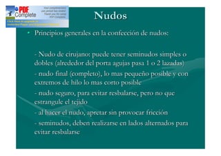Nudos
Principios generales en la confección de nudos:

- Nudo de cirujano: puede tener seminudos simples o
dobles (alrededor del porta agujas pasa 1 o 2 lazadas)
- nudo final (completo), lo mas pequeño posible y con
extremos de hilo lo mas corto posible
- nudo seguro, para evitar resbalarse, pero no que
estrangule el tejido
- al hacer el nudo, apretar sin provocar fricción
- seminudos, deben realizarse en lados alternados para
evitar resbalarse
 