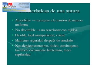 Características de una sutura
Absorbible       resistente a la tensión de manera
uniforme
No absorbible        no reaccionar con tejidos
Flexible, fácil manipulación, visible
Mantener seguridad después de anudado
No: alérgico, corrosivo, tóxico, carcinógeno,
favorecer crecimiento bacteriano, tener
capilaridad
 