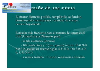 Tamaño de una sutura
- El menor diámetro posible, cumpliendo su función,
  disminuyendo traumatismo y cantidad de cuerpo
  extraño bajo herida

- Estándar más frecuente para el tamaño de sutura es el
  USP (United States Pharmacopeia)
       - escala numérica (inversa)
       - 10-0 (más fino) y 5 (más grueso) (escala: 10-0; 9-0;
  8-0;7-0 (usados en microcirugía); 6-0; 5-0; 4-0; 3-0; 2-0;
  0; 1; 2; 3; 4; 5
       - a menor tamaño menor resistencia a tracción
 