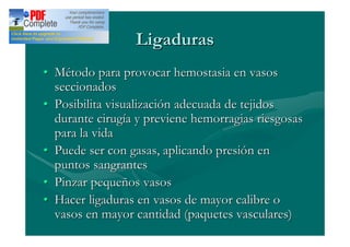 Ligaduras
Método para provocar hemostasia en vasos
seccionados
Posibilita visualización adecuada de tejidos
durante cirugía y previene hemorragias riesgosas
para la vida
Puede ser con gasas, aplicando presión en
puntos sangrantes
Pinzar pequeños vasos
Hacer ligaduras en vasos de mayor calibre o
vasos en mayor cantidad (paquetes vasculares)
 