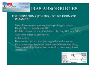 SUTURAS ABSORBIBLES
POLIDIOXANONA (PDS II®) y POLIGLUCONATO
  (MAXON®)

- Monofilamento con resistencia más prolongada que ác.
  Poliglicólico o poligalactina 910
- Pérdida resistencia a tracción (14% en 14 días, 31% en 42 días)
- Absorción completa en 6 meses
- Color violeta
- Buena resistencia a la tensión y seguridad en los nudos
- Uso: subcutáneo, fascias (el mejor absorbible en línea alba),
  gastrointestinal, genitourinário, músculos, vasos sanguíneos,
  infectados)
 