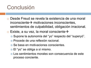 Conclusión
   Desde Freud se revela la existencia de una moral
    inconsciente motivaciones inconscientes,
    sentimientos de culpabilidad, obligación irracional.
   Existe, a su vez, la moral consciente
     Supone la autonomía del “yo” respecto del “superyó”.
     Procede de una reflexión racional.

     Se basa en motivaciones conscientes.

     El “yo” se obliga a sí mismo.

     Los sentimientos morales son consecuencia de este
      proceso conciente.
 