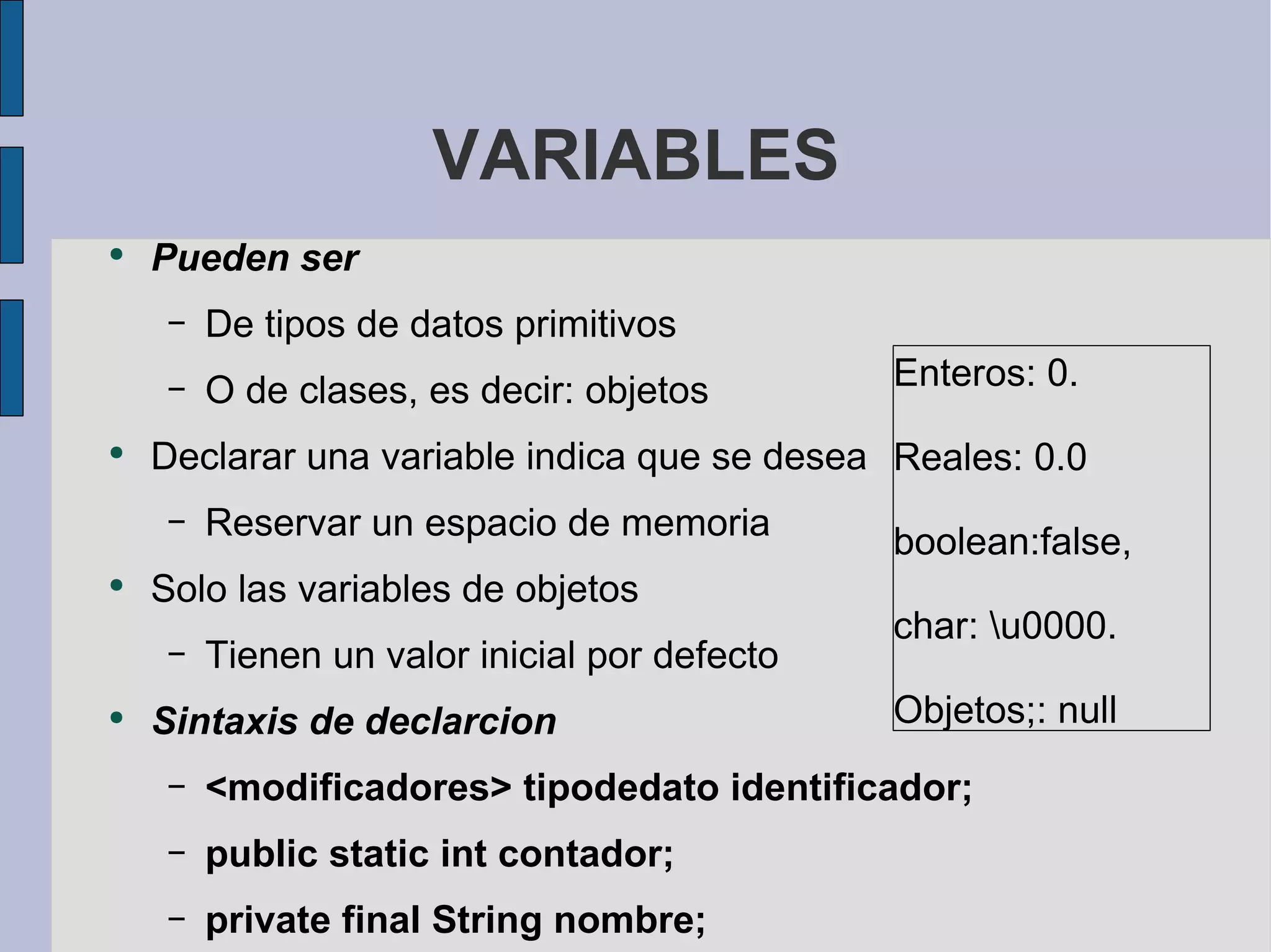 VARIABLES Pueden ser  De tipos de datos primitivos O de clases, es decir: objetos Declarar una variable indica que se desea Reservar un espacio de memoria Solo las variables de objetos Tienen un valor inicial por defecto Sintaxis de declarcion <modificadores> tipodedato identificador; public static int contador; private final String nombre; int b; Enteros: 0.  Reales: 0.0  boolean:false,  char: \u0000. Objetos;: null 