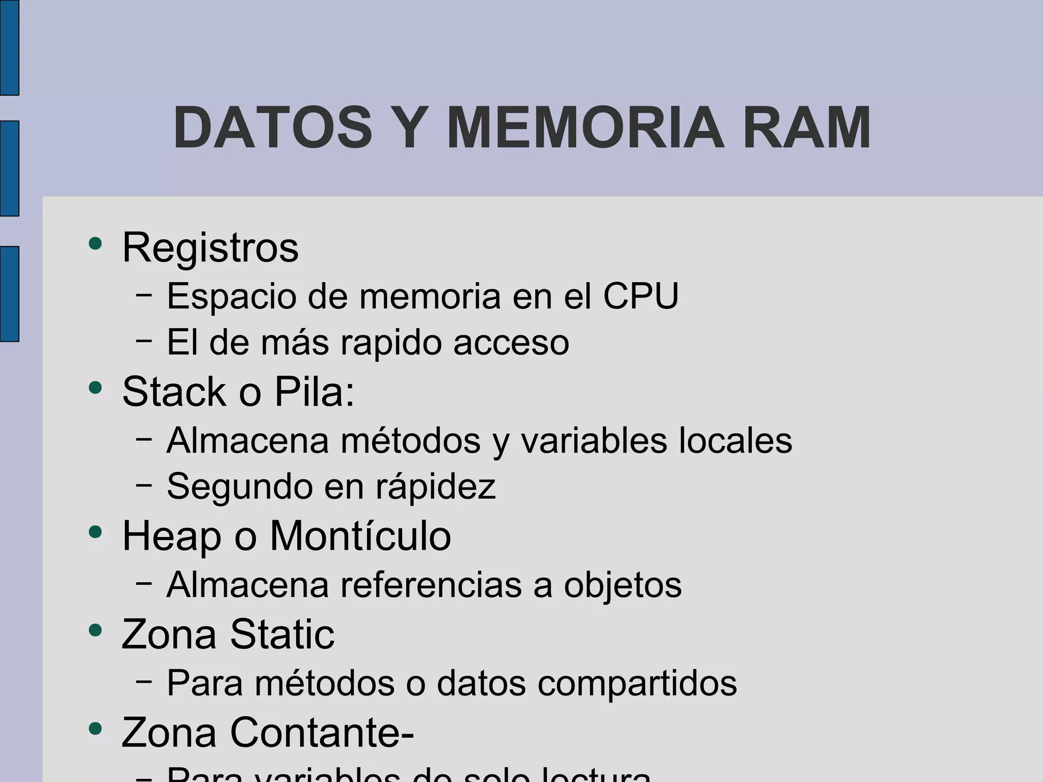 DATOS Y MEMORIA RAM Registros  Espacio de memoria en el CPU El de más rapido acceso Stack o Pila: Almacena métodos y variables locales Segundo en rápidez Heap o Montículo Almacena referencias a objetos  Zona Static Para métodos o datos compartidos  Zona Contante-  Para variables de solo lectura 