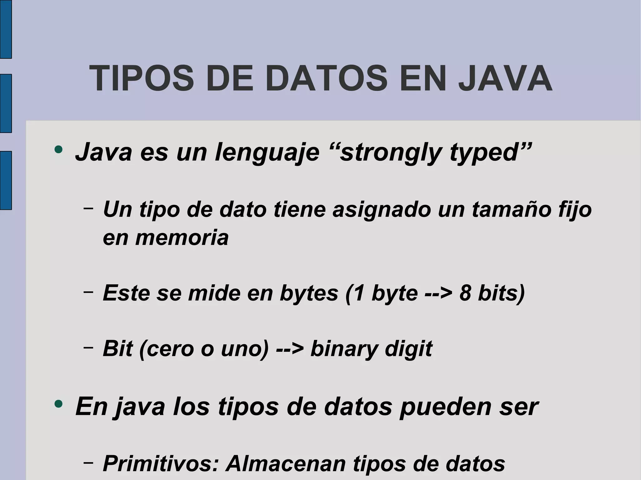 TIPOS DE DATOS EN JAVA Java es un lenguaje “strongly typed” Un tipo de dato tiene asignado un tamaño fijo en memoria Este se mide en bytes (1 byte --> 8 bits) Bit (cero o uno) --> binary digit En java los tipos de datos pueden ser Primitivos: Almacenan tipos de datos simples Referencias: Para almacenar objetos 