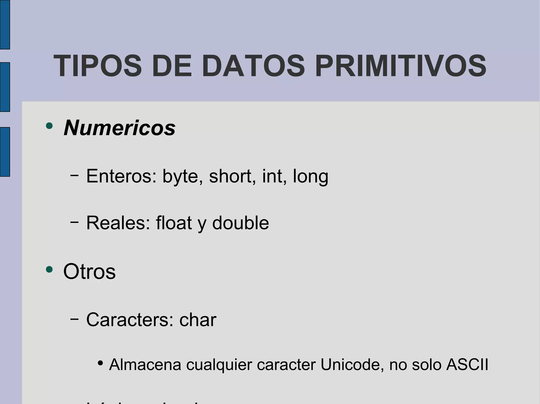 TIPOS DE DATOS PRIMITIVOS Numericos Enteros: byte, short, int, long Reales: float y double Otros Caracters: char Almacena cualquier caracter Unicode, no solo ASCII Lógicos: boolean Almacenan true o false, no 1 o 0 como en C 