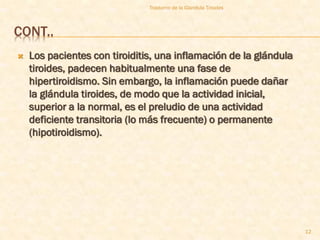 Trastorno de la Glandula Tiroides



CONT..
   Los pacientes con tiroiditis, una inflamación de la glándula
    tiroides, padecen habitualmente una fase de
    hipertiroidismo. Sin embargo, la inflamación puede dañar
    la glándula tiroides, de modo que la actividad inicial,
    superior a la normal, es el preludio de una actividad
    deficiente transitoria (lo más frecuente) o permanente
    (hipotiroidismo).




                                                                   12
 