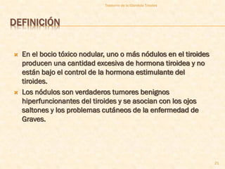 Trastorno de la Glandula Tiroides



DEFINICIÓN


   En el bocio tóxico nodular, uno o más nódulos en el tiroides
    producen una cantidad excesiva de hormona tiroidea y no
    están bajo el control de la hormona estimulante del
    tiroides.
   Los nódulos son verdaderos tumores benignos
    hiperfuncionantes del tiroides y se asocian con los ojos
    saltones y los problemas cutáneos de la enfermedad de
    Graves.




                                                                   21
 