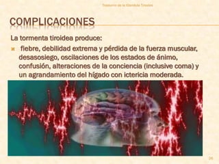 Trastorno de la Glandula Tiroides




COMPLICACIONES
La tormenta tiroidea produce:
 fiebre, debilidad extrema y pérdida de la fuerza muscular,
  desasosiego, oscilaciones de los estados de ánimo,
  confusión, alteraciones de la conciencia (inclusive coma) y
  un agrandamiento del hígado con ictericia moderada.




                                                                 26
 