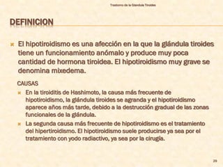 Trastorno de la Glandula Tiroides




DEFINICION

   El hipotiroidismo es una afección en la que la glándula tiroides
    tiene un funcionamiento anómalo y produce muy poca
    cantidad de hormona tiroidea. El hipotiroidismo muy grave se
    denomina mixedema.
    CAUSAS
     En la tiroiditis de Hashimoto, la causa más frecuente de
      hipotiroidismo, la glándula tiroides se agranda y el hipotiroidismo
      aparece años más tarde, debido a la destrucción gradual de las zonas
      funcionales de la glándula.
     La segunda causa más frecuente de hipotiroidismo es el tratamiento
      del hipertiroidismo. El hipotiroidismo suele producirse ya sea por el
      tratamiento con yodo radiactivo, ya sea por la cirugía.


                                                                              29
 