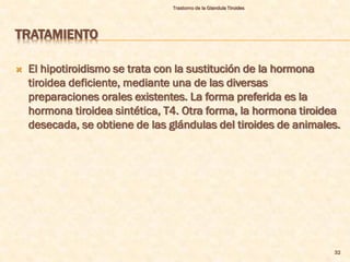 Trastorno de la Glandula Tiroides




TRATAMIENTO

   El hipotiroidismo se trata con la sustitución de la hormona
    tiroidea deficiente, mediante una de las diversas
    preparaciones orales existentes. La forma preferida es la
    hormona tiroidea sintética, T4. Otra forma, la hormona tiroidea
    desecada, se obtiene de las glándulas del tiroides de animales.




                                                                     32
 