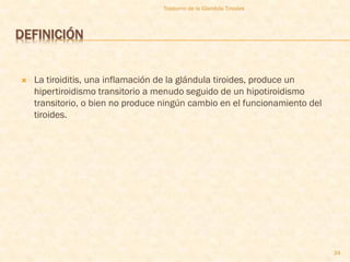 Trastorno de la Glandula Tiroides



DEFINICIÓN


   La tiroiditis, una inflamación de la glándula tiroides, produce un
    hipertiroidismo transitorio a menudo seguido de un hipotiroidismo
    transitorio, o bien no produce ningún cambio en el funcionamiento del
    tiroides.




                                                                            34
 