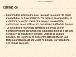 Trastorno de la Glandula Tiroides




DEFINICIÓN

   Esta tiroiditis autoinmune es el tipo más frecuente y la causa
    más habitual de hipotiroidismo. Por razones desconocidas, el
    organismo se vuelve contra sí mismo en una reacción
    autoinmune y crea anticuerpos que atacan la glándula tiroides
    La tiroiditis de Hashimoto comienza a menudo con un
    aumento indoloro del tamaño de la glándula tiroides o con una
    sensación de plenitud en el cuello. Cuando se palpa la
    glándula, por lo general se encuentra agrandada, con una
    textura gomosa (cauchosa), pero no blanda, y a veces tiene
    una textura grumosa.



                                                                     36
 