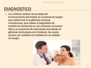 Trastorno de la Glandula Tiroides




DIAGNOSTICO
   Los médicos realizan las pruebas del
    funcionamiento del tiroides en muestras de sangre
    para determinar si la glándula funciona
    normalmente, pero basan el diagnóstico de
    tiroiditis de Hashimoto en: los síntomas, el examen
    físico y la presencia de anticuerpos que atacan la
    glándula (anticuerpos anti tiroideos), los cuales
    pueden ser medidos con facilidad en un análisis
    de sangre.




                                                                        37
 