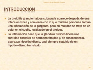 Trastorno de la Glandula Tiroides




INTRODUCCIÓN
   La tiroiditis granulomatosa subaguda aparece después de una
    infección vírica y comienza con lo que muchas personas llaman
    una inflamación de la garganta, pero en realidad se trata de un
    dolor en el cuello, localizado en el tiroides.
   La inflamación hace que la glándula tiroides libere una
    cantidad excesiva de hormona tiroidea y, en consecuencia,
    aparezca hipertiroidismo, casi siempre seguido de un
    hipotiroidismo transitorio.




                                                                   40
 