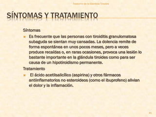 Trastorno de la Glandula Tiroides




SÍNTOMAS Y TRATAMIENTO
   Síntomas
    Es frecuente que las personas con tiroiditis granulomatosa
      subaguda se sientan muy cansadas. La dolencia remite de
      forma espontánea en unos pocos meses, pero a veces
      produce recaídas o, en raras ocasiones, provoca una lesión lo
      bastante importante en la glándula tiroides como para ser
      causa de un hipotiroidismo permanente.
   Tratamiento
    El ácido acetilsalicílico (aspirina) y otros fármacos
      antiinflamatorios no esteroideos (como el ibuprofeno) alivian
      el dolor y la inflamación.




                                                                      41
 