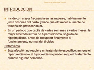 Trastorno de la Glandula Tiroides



INTRODUCCION

  Incide con mayor frecuencia en las mujeres, habitualmente
   justo después del parto, y hace que el tiroides aumente de
   tamaño sin provocar dolor.
 En un periodo que oscila de varias semanas a varios meses, la
   mujer afectada sufrirá de hipertiroidismo, seguido de
   hipotiroidismo, antes de recuperar finalmente el
   funcionamiento normal del tiroides
Tratamiento
 Esta afección no requiere un tratamiento específico, aunque el
   hipertiroidismo o el hipotiroidismo pueden requerir tratamiento
   durante algunas semanas.

                                                                  43
 