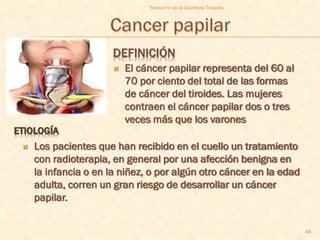 Trastorno de la Glandula Tiroides




                       DEFINICIÓN
                          El cáncer papilar representa del 60 al
                           70 por ciento del total de las formas
                           de cáncer del tiroides. Las mujeres
                           contraen el cáncer papilar dos o tres
                           veces más que los varones
ETIOLOGÍA
    Los pacientes que han recibido en el cuello un tratamiento
     con radioterapia, en general por una afección benigna en
     la infancia o en la niñez, o por algún otro cáncer en la edad
     adulta, corren un gran riesgo de desarrollar un cáncer
     papilar.


                                                                     48
 