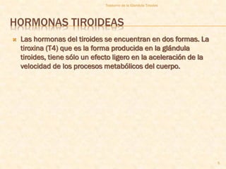 Trastorno de la Glandula Tiroides




HORMONAS TIROIDEAS
   Las hormonas del tiroides se encuentran en dos formas. La
    tiroxina (T4) que es la forma producida en la glándula
    tiroides, tiene sólo un efecto ligero en la aceleración de la
    velocidad de los procesos metabólicos del cuerpo.




                                                                    5
 