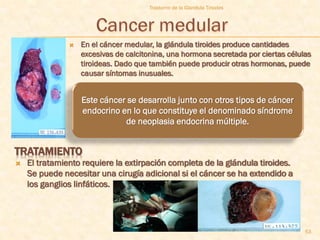 Trastorno de la Glandula Tiroides




                  En el cáncer medular, la glándula tiroides produce cantidades
                   excesivas de calcitonina, una hormona secretada por ciertas células
                   tiroideas. Dado que también puede producir otras hormonas, puede
                   causar síntomas inusuales.


                   Este cáncer se desarrolla junto con otros tipos de cáncer
                   endocrino en lo que constituye el denominado síndrome
                              de neoplasia endocrina múltiple.


TRATAMIENTO
   El tratamiento requiere la extirpación completa de la glándula tiroides.
    Se puede necesitar una cirugía adicional si el cáncer se ha extendido a
    los ganglios linfáticos.




                                                                                    53
 