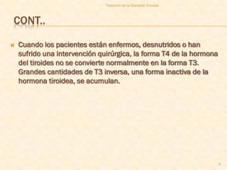 Trastorno de la Glandula Tiroides



CONT..

   Cuando los pacientes están enfermos, desnutridos o han
    sufrido una intervención quirúrgica, la forma T4 de la hormona
    del tiroides no se convierte normalmente en la forma T3.
    Grandes cantidades de T3 inversa, una forma inactiva de la
    hormona tiroidea, se acumulan.




                                                                     9
 