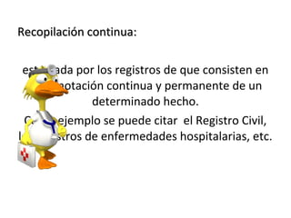 Recopilación continua:

 esta dada por los registros de que consisten en
  una anotación continua y permanente de un
               determinado hecho.
 Como ejemplo se puede citar el Registro Civil,
los registros de enfermedades hospitalarias, etc.
 