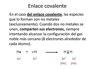 Enlace covalente
En el caso del enlace covalente, las especies
que lo forman son no metales
(exclusivamente). Cuando dos no metales se
unen, comparten sus electrones, siempre
intentando alcanzar la configuración del gas
noble más cercano (8 electrones alrededor de
cada átomo).
 