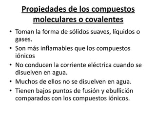 Propiedades de los compuestos
       moleculares o covalentes
• Toman la forma de sólidos suaves, líquidos o
  gases.
• Son más inflamables que los compuestos
  iónicos
• No conducen la corriente eléctrica cuando se
  disuelven en agua.
• Muchos de ellos no se disuelven en agua.
• Tienen bajos puntos de fusión y ebullición
  comparados con los compuestos iónicos.
 