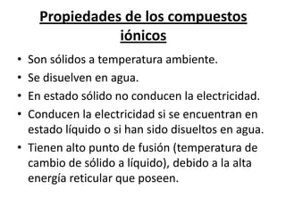 Propiedades de los compuestos
               iónicos
• Son sólidos a temperatura ambiente.
• Se disuelven en agua.
• En estado sólido no conducen la electricidad.
• Conducen la electricidad si se encuentran en
  estado líquido o si han sido disueltos en agua.
• Tienen alto punto de fusión (temperatura de
  cambio de sólido a líquido), debido a la alta
  energía reticular que poseen.
 