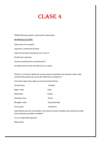 CLASE 4
Tema 4 procesos básicos: observación y descripción.
INTRODUCCIÓN
¿Qué vimos en la unidad I?
Expansión y contracción de ideas.
¿Qué otros procesos estudiamos en el nivel 1?
Planificación y decisión.
¿Cuál es el producto de una observación?
Se puede tener en claro con todo lo que se cuenta.

Practica 1: miremos el cabello de una de nuestras compañeras que tenemos a lado. ¿Qué
características puedes dar acerca del cabello de tu compañera?
Es de color negro, lacio, largo y se ve de muy buena forma.
Característica

Variable

Negro, rubio.

Color

Maltratado.

Estado

Ondulado, lacio.

Forma

Recogido, moño.

Tipo de peinado

Fino, grueso.

Contextura.

¿Qué dijimos que eran las variables? ¿Son estas las mismas variables que conocimos cuando
vimos el proceso considerar variables?
Si, es un organizador genérico.
Observación

 