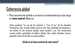 Coherencia global
• Para encontrarle sentido a un texto es fundamental que este tenga
un tema central. Observa:
Atrás quedaron “La voz de los ochenta” y “Tren al sur” de los disueltos
Prisioneros. Hoy, la onda chilena está en otra. Han cambiado las temáticas y
los estilos. En los noventa, bandas como Lucibell y Los Tres instauraron
nuevos estilos, ganándose al público chileno. Hoy, ambas décadas reviven,
ganando cada una de ellas su propio público.
¿Cuál es el tema central de este texto?
 