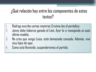 ¿¿Qué relación hay entre los componentes de estos
textos?
1. Rodrigo escribe cartas mientras Cristina lee el periódico.
2. Jenny debe haberse ganado el Loto. Ayer la vi manejando un auto
último modelo.
3. No creo que venga Luisa, está demasiado cansada. Además, vive
muy lejos de aquí.
4. Como está lloviendo, suspenderemos el partido.
 