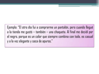 Ejemplo: “El otro día fui a comprarme un pantalón, pero cuando llegué
a la tienda me gustó – también – una chaqueta. Al final me decidí por
el negro, porque es un color que siempre combina con todo, es casual
y a la vez elegante y saca de apuros.”
 