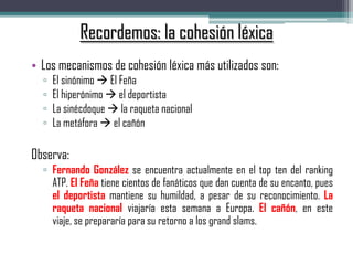 Recordemos: la cohesión léxica
• Los mecanismos de cohesión léxica más utilizados son:
▫ El sinónimo  El Feña
▫ El hiperónimo  el deportista
▫ La sinécdoque  la raqueta nacional
▫ La metáfora  el cañón
Observa:
▫ Fernando González se encuentra actualmente en el top ten del ranking
ATP. El Feña tiene cientos de fanáticos que dan cuenta de su encanto, pues
el deportista mantiene su humildad, a pesar de su reconocimiento. La
raqueta nacional viajaría esta semana a Europa. El cañón, en este
viaje, se prepararía para su retorno a los grand slams.
 