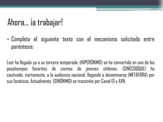 Ahora… ¡a trabajar!
• Completa el siguiente texto con el mecanismo solicitado entre
paréntesis:
Lost ha llegado ya a su tercera temporada. (HIPERÓNIMO) se ha convertido en uno de los
pasatiempos favoritos de cientos de jóvenes chilenos. (SINÉCDOQUE) ha
cautivado, ciertamente, a la audiencia nacional, llegando a denominarse (METÁFORA) por
sus fanáticos. Actualmente, (SINÓNIMO) se transmite por Canal 13 y AXN.
 