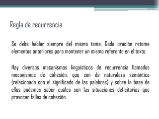 Regla de recurrencia
Se debe hablar siempre del mismo tema. Cada oración retoma
elementos anteriores para mantener un mismo referente en el texto.
Hay diversos mecanismos lingüísticos de recurrencia llamados
mecanismos de cohesión, que son de naturaleza semántica
(relacionada con el significado de las palabras) y sobre la base de
ellos podemos saber cuáles son las situaciones deficitarias que
provocan fallas de cohesión.
 