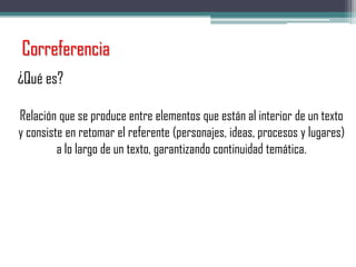 Correferencia
¿Qué es?
Relación que se produce entre elementos que están al interior de un texto
y consiste en retomar el referente (personajes, ideas, procesos y lugares)
a lo largo de un texto, garantizando continuidad temática.
 