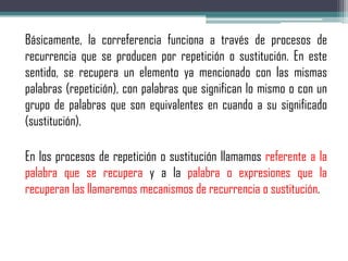 Básicamente, la correferencia funciona a través de procesos de
recurrencia que se producen por repetición o sustitución. En este
sentido, se recupera un elemento ya mencionado con las mismas
palabras (repetición), con palabras que significan lo mismo o con un
grupo de palabras que son equivalentes en cuando a su significado
(sustitución).
En los procesos de repetición o sustitución llamamos referente a la
palabra que se recupera y a la palabra o expresiones que la
recuperan las llamaremos mecanismos de recurrencia o sustitución.
 
