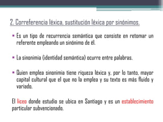 2. Correferencia léxica, sustitución léxica por sinónimos.
 Es un tipo de recurrencia semántica que consiste en retomar un
referente empleando un sinónimo de él.
 La sinonimia (identidad semántica) ocurre entre palabras.
 Quien emplea sinonimia tiene riqueza léxica y, por lo tanto, mayor
capital cultural que el que no la emplea y su texto es más fluido y
variado.
El liceo donde estudio se ubica en Santiago y es un establecimiento
particular subvencionado.
 