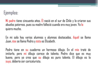 Ejemplos:
Mi padre tiene cincuenta años. Él nació en el sur de Chile y lo criaron sus
abuelos paternos, pues su madre falleció cuando era muy joven. Yo lo
quiero mucho.
En mi sala hay varios alumnos y alumnas destacados. Aquél se llama
Juan, ése se llama Pedro y ésta es Elizabeth.
Pedro tiene en su cuaderno un hermoso dibujo. En el mío traté de
imitarlo, pero mi dibujo carece de talento. Pedro dice que es muy
bueno, pero yo creo que su dibujo es puro talento. El dibujo es lo
suyo, debería ser caricaturista.
 
