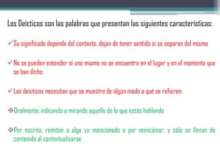 Los Deícticos son las palabras que presentan las siguientes características:
Su significado depende del contexto, dejan de tener sentido si se separan del mismo
No se pueden entender si uno mismo no se encuentra en el lugar y en el momento que
se han dicho
Los deícticos necesitan que se muestre de algún modo a qué se refieren:
Oralmente: indicando o mirando aquello de lo que estás hablando
Por escrito, remiten a algo ya mencionado o por mencionar, y sólo se llenan de
contenido al contextualizarse
 