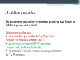 5.1 Deícticos personales:
Son pronombres personales y pronombres posesivos cuya función es
señalar a quien realiza la acción.
Deícticos personales son:
• Los pronombres personales de 1ª y 2ª personas.
Ejemplos: yo, nosotros, vosotras, me, ti.
• Los morfemas verbales de 1ª y 2ª personas.
Ejemplos: bailo, bailamos, bailan, etc.
• Los posesivos (tanto determinantes como pronombres)
de 1ª y 2ª personas.
 