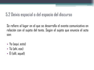 5.2 Deixis espacial o del espacio del discurso
Se refiere al lugar en el que se desarrolla el evento comunicativo en
relación con el sujeto del texto. Según el sujeto que enuncia el acto
son:
• Yo (aquí, este)
• Tú (ahí, ese)
• Él (allí, aquel)
 