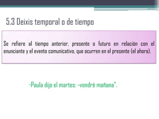 5.3 Deixis temporal o de tiempo
Se refiere al tiempo anterior, presente o futuro en relación con el
enunciante y el evento comunicativo, que ocurren en el presente (el ahora).
"Paula dijo el martes: -vendré mañana".
 