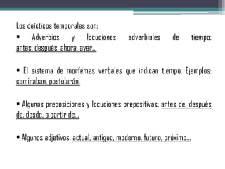 Los deícticos temporales son:
• Adverbios y locuciones adverbiales de tiempo:
antes, después, ahora, ayer...
• El sistema de morfemas verbales que indican tiempo. Ejemplos:
caminaban, postularán.
• Algunas preposiciones y locuciones prepositivas: antes de, después
de, desde, a partir de...
• Algunos adjetivos: actual, antiguo, moderno, futuro, próximo...
 