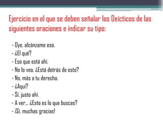 Ejercicio en el que se deben señalar los Deícticos de las
siguientes oraciones e indicar su tipo:
- Oye, alcánzame eso.
- ¿El qué?
- Eso que está ahí.
- No lo veo. ¿Está detrás de esto?
- No, más a tu derecha.
- ¿Aquí?
- Sí, justo ahí.
- A ver... ¿Esto es lo que buscas?
- ¡Sí, muchas gracias!
 