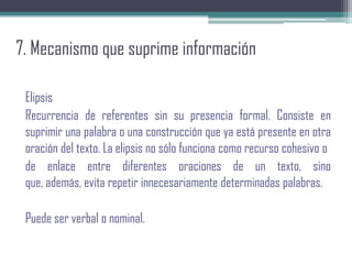 7. Mecanismo que suprime información
Elipsis
Recurrencia de referentes sin su presencia formal. Consiste en
suprimir una palabra o una construcción que ya está presente en otra
oración del texto. La elipsis no sólo funciona como recurso cohesivo o
de enlace entre diferentes oraciones de un texto, sino
que, además, evita repetir innecesariamente determinadas palabras.
Puede ser verbal o nominal.
 