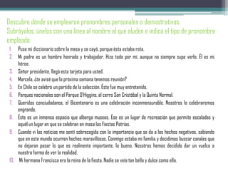 Descubre dónde se emplearon pronombres personales o demostrativos.
Subráyalos, únelos con una línea al nombre al que aluden e indica el tipo de pronombre
empleado
1. Puse mi diccionario sobre la mesa y se cayó, porque ésta estaba rota.
2. Mi padre es un hombre honrado y trabajador. Hizo todo por mí, aunque no siempre supe verlo. Él es mi
héroe.
3. Señor presidente, llegó esta tarjeta para usted.
4. Marcela, ¿te avisé que la próxima semana tenemos reunión?
5. En Chile se celebró un partido de la selección. Éste fue muy entretenido.
6. Parques nacionales son el Parque O’Higgins, el cerro San Cristóbal y la Quinta Normal.
7. Queridos conciudadanos, el Bicentenario es una celebración inconmensurable. Nosotros lo celebraremos
engrande.
8. Éste es un inmenso espacio que alberga museos. Ése es un lugar de recreación que permite escaladas y
aquél un lugar en que se celebran en masa las Fiestas Patrias.
9. Cuando vi las noticias me sentí sobrecogida con la importancia que se da a los hechos negativos, sabiendo
que en este mundo ocurren hechos maravillosos. Conmigo estaba mi familia y decidimos buscar canales que
no dejaran pasar lo que es realmente importante, lo bueno. Nosotros hemos decidido dar un vuelco a
nuestra forma de ver la realidad.
10. Mi hermana Francisca era la reina de la fiesta. Nadie se veía tan bella y dulce como ella.
 