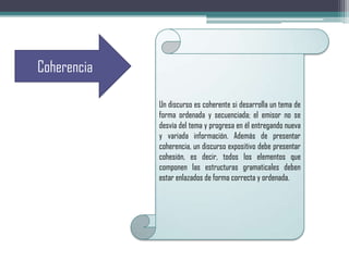 Coherencia
Un discurso es coherente si desarrolla un tema de
forma ordenada y secuenciada; el emisor no se
desvía del tema y progresa en él entregando nueva
y variada información. Además de presentar
coherencia, un discurso expositivo debe presentar
cohesión, es decir, todos los elementos que
componen las estructuras gramaticales deben
estar enlazados de forma correcta y ordenada.
 