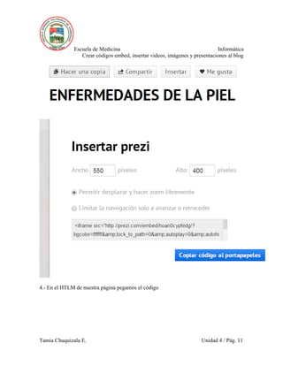 Escuela de Medicina Informática
Crear códigos embed, insertar videos, imágenes y presentaciones al blog
Tamia Chuquizala E. Unidad 4 / Pág. 11
4.- En el HTLM de nuestra página pegamos el código
 